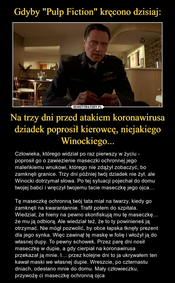 Na trzy dni przed atakiem koronawirusa dziadek poprosił kierowcę, niejakiego Winockiego... – Człowieka, którego widział po raz pierwszy w życiu - poprosił go o zawiezienie maseczki ochronnej jego maleńkiemu wnukowi, którego nie zdążył zobaczyć, bo zamknęli granice. Trzy dni później twój dziadek nie żył, ale Winocki dotrzymał słowa. Po tej sytuacji pojechał do domu twojej babci i wręczył twojemu tacie maseczkę jego ojca… Tę maseczkę ochronną twój tata miał na twarzy, kiedy go zamknęli na kwarantannie. Trafił potem do szpitala. Wiedział, że hieny na pewno skonfiskują mu tę maseczkę… że mu ją odbiorą. Ale wiedział też, że to ty powinieneś ją otrzymać. Nie mógł pozwolić, by obce łapska tknęły prezent dla jego synka. Więc zawinął tę maskę w folię i włożył ją do własnej dupy. To pewny schowek. Przez parę dni nosił maseczkę w dupie, a gdy cierpiał na koronawirusa przekazał ją mnie. I… przez kolejne dni to ja ukrywałem ten kawał maski we własnej dupie. Wreszcie, po czternastu dniach, odesłano mnie do domu. Mały człowieczku, przywożę ci maseczkę ochronną ojca 