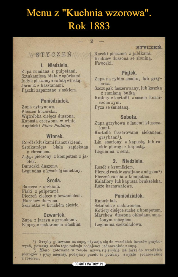 –  2 -STYCZEŃ.STYCZEŃ.Kaczki pieczone z jabłkami.Brukiew duszona ze słoniną.Faworki.I. Niedziela.Zupa rumiana z pulpetami.Sztukamięsa biała z ogórkami.Indyk pieczony z sałatą włoską.Jarmuż z kasztanami.Pączki zaparzane z sokiem.Piątek.Zupa na rybim smaku, lub grzy-bowa.Szczupak faszerowany, lub kaszkaz rumianą bułką.Kotlety z kartofli z sosem korni-szonowym.Pyza ze śmietaną.Poniedziałek.Zupa cytrynowa.Pieczeń huzarska.Watróbka cielęca duszona.Kapusta czerwona w winie.Angielski Plum- Pudding.Sobota.Zupa grzybowa z lanemi klusecz-kami.Kartofle faszerowane siekanemiWtorek.grzybami').Lin smażony z kapustą lub ru-skie pierogi z kapustą.Legumina z sera.Rosółz kluskami francuzkiemi.Sztukamięsaz chrzanem.Zając pieczony z kompotem z ja-błek.Buraczki duszone.Legumina z kwaśnéj śmietany.biała zapiekana2. Niedziela.Rosół z kremikiem.Pierogi ruskie zawijane z mięsem2)Pieczeń sarnia z kompotem.Kalafiory lub kapusta brukselska.Róże karnawałowe.Środa.Barszcz z uszkami.Flaki z pulpetami.Pieczeń cielęca z beszamelem.Marchew duszona.Szarlotka w kruchém cieście.Poniedziałek.Czwartek.Zupa z jarzyn z grzankami.Klopsy. z makaronem włoskim.Kapuśniak.Sztufada z makaronem.Kotlety cielęce suche z kompotem.Marchew duszona okładana sma-žonym mózgiem.Legumina czekoladowa.) Grzyby gotowane na zupę, używają się do wszelkich farszów grzybo-wych, potrawy zatém tego rodzaju podajemy jednocześnie z zupą.) Mięso gotowane w rosole używa się zwykle na farsz do wszelkichpierogów i pyzy mięsnéj, podajemy przeto te potrawy zwykle jednocześniez rosołem,