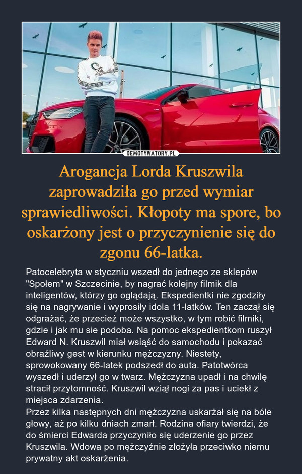 Arogancja Lorda Kruszwila zaprowadziła go przed wymiar sprawiedliwości. Kłopoty ma spore, bo oskarżony jest o przyczynienie się do zgonu 66-latka. – Patocelebryta w styczniu wszedł do jednego ze sklepów "Społem" w Szczecinie, by nagrać kolejny filmik dla inteligentów, którzy go oglądają. Ekspedientki nie zgodziły się na nagrywanie i wyprosiły idola 11-latków. Ten zaczął się odgrażać, że przecież może wszystko, w tym robić filmiki, gdzie i jak mu sie podoba. Na pomoc ekspedientkom ruszył Edward N. Kruszwil miał wsiąść do samochodu i pokazać obraźliwy gest w kierunku mężczyzny. Niestety, sprowokowany 66-latek podszedł do auta. Patotwórca wyszedł i uderzył go w twarz. Mężczyzna upadł i na chwilę stracił przytomność. Kruszwil wziął nogi za pas i uciekł z miejsca zdarzenia. Przez kilka następnych dni mężczyzna uskarżał się na bóle głowy, aż po kilku dniach zmarł. Rodzina ofiary twierdzi, że do śmierci Edwarda przyczyniło się uderzenie go przez Kruszwila. Wdowa po mężczyźnie złożyła przeciwko niemu prywatny akt oskarżenia. 