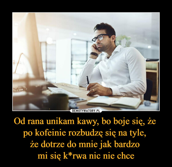 Od rana unikam kawy, bo boje się, że po kofeinie rozbudzę się na tyle, że dotrze do mnie jak bardzo mi się k*rwa nic nie chce –  