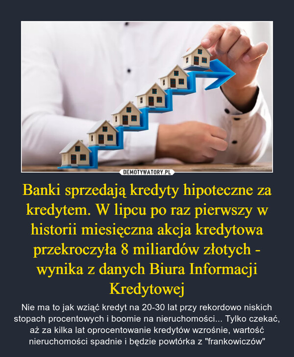 Banki sprzedają kredyty hipoteczne za kredytem. W lipcu po raz pierwszy w historii miesięczna akcja kredytowa przekroczyła 8 miliardów złotych - wynika z danych Biura Informacji Kredytowej – Nie ma to jak wziąć kredyt na 20-30 lat przy rekordowo niskich stopach procentowych i boomie na nieruchomości... Tylko czekać, aż za kilka lat oprocentowanie kredytów wzrośnie, wartość nieruchomości spadnie i będzie powtórka z "frankowiczów" 