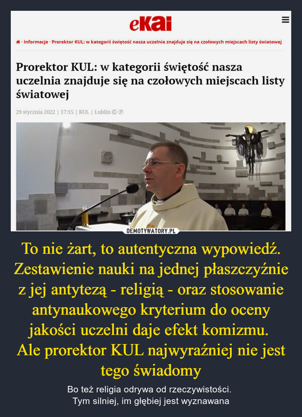 To nie żart, to autentyczna wypowiedź. Zestawienie nauki na jednej płaszczyźnie z jej antytezą - religią - oraz stosowanie antynaukowego kryterium do oceny jakości uczelni daje efekt komizmu. Ale prorektor KUL najwyraźniej nie jest tego świadomy – Bo też religia odrywa od rzeczywistości. Tym silniej, im głębiej jest wyznawana Prorektor KUL: w kategorii świętość nasza uczelnia znajduje się na czołowych miejscach listy światowej