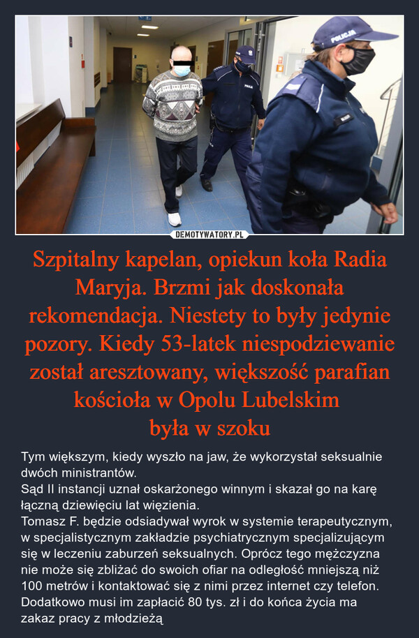 Szpitalny kapelan, opiekun koła Radia Maryja. Brzmi jak doskonała rekomendacja. Niestety to były jedynie pozory. Kiedy 53-latek niespodziewanie został aresztowany, większość parafian kościoła w Opolu Lubelskim była w szoku – Tym większym, kiedy wyszło na jaw, że wykorzystał seksualnie dwóch ministrantów.Sąd II instancji uznał oskarżonego winnym i skazał go na karę łączną dziewięciu lat więzienia. Tomasz F. będzie odsiadywał wyrok w systemie terapeutycznym, w specjalistycznym zakładzie psychiatrycznym specjalizującym się w leczeniu zaburzeń seksualnych. Oprócz tego mężczyzna nie może się zbliżać do swoich ofiar na odległość mniejszą niż 100 metrów i kontaktować się z nimi przez internet czy telefon. Dodatkowo musi im zapłacić 80 tys. zł i do końca życia ma zakaz pracy z młodzieżą 