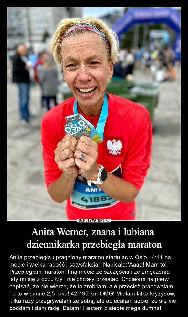 Anita Werner, znana i lubiana dziennikarka przebiegła maraton – Anita przebiegła upragniony maraton startując w Oslo.  4:41 na mecie i wielka radość i satysfakcja!  Napisała:"Aaaa! Mam to! Przebiegłam maraton! I na mecie ze szczęścia i ze zmęczenia lały mi się z oczu łzy i nie chciały przestać. Chciałam najpierw napisać, że nie wierzę, że to zrobiłam, ale przecież pracowałam na to w sumie 2,5 roku! 42,195 km OMG! Miałam kilka kryzysów, kilka razy przegrywałam ze sobą, ale obiecałam sobie, że się nie poddam i dam radę! Dałam! I jestem z siebie mega dumna!" 