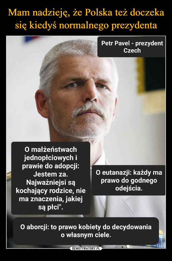  –  Petr Pavel - prezydent Czech O małżeństwach jednopłciowych i prawie do adopcji: Jestem za. O eutanazji: każdy ma Najważniejsi są prawo do godnego kochający rodzice, nie odejścia. ma znaczenia, jakiej są płci". O aborcji: to prawo kobiety do decydowania _ o własnym ciele.