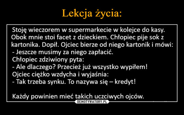  –  Stoję wieczorem w supermarkecie w kolejce do kasy.Obok mnie stoi facet z dzieckiem. Chłopiec pije sok zkartonika. Dopił. Ojciec bierze od niego kartonik i mówi:- Jeszcze musimy za niego zapłacić.Chłopiec zdziwiony pyta:- Ale dlaczego? Przecież już wszystko wypiłem!Ojciec ciężko wzdycha i wyjaśnia:Tak trzeba synku. To nazywa się - kredyt!Każdy powinien mieć takich uczciwych ojców.