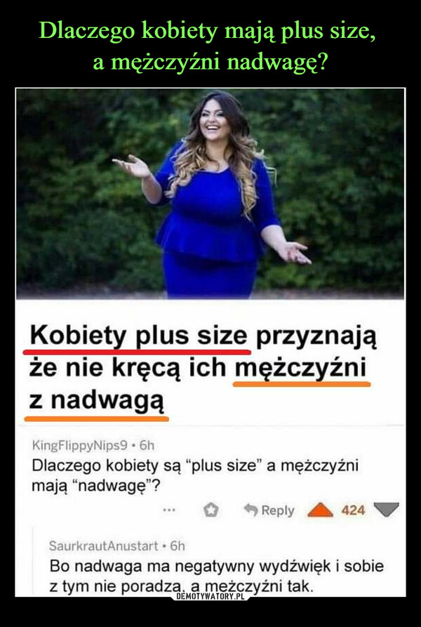  –  Kobiety plus size przyznająże nie kręcą ich mężczyźniz nadwagąKingFlippyNips9.6hDlaczego kobiety są "plus size" a mężczyźnimają "nadwagę"?Reply424SaurkrautAnustart. 6hBo nadwaga ma negatywny wydźwięk i sobiez tym nie poradzą, a mężczyźni tak.