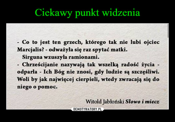  –  Co to jest ten grzech, którego tak nie lubi ojciecMarcjalis? - odważyła się raz spytać matki.Sirguna wzuszyła ramionami.-- Chrześcijanie nazywają tak wszelką radość życia -odparła - Ich Bóg nie znosi, gdy ludzie są szczęśliwi.Woli by jak najwięcej cierpieli, wtedy zwracają się doniego o pomoc.Witold Jabłoński Słowo i miecz