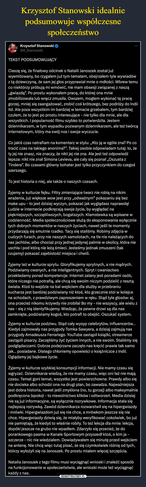  –  Krzysztof Stanowski@K_StanowskiTEKST PODSUMOWUJĄCY:Cieszę się, że finałowy odcinek o Natalii Janoszek został jużwyemitowany, bo rzygałem już tym tematem, obejrzałem tyle wywiadówz tą dziewczyną, że sam jej głos przyprawiał mnie o mdłości. Wbrew temuco niektórzy próbują mi wmówić, nie mam obsesji związanej z naszą„gwiazdą”. Po prostu wykonałem pracę, do której ona mniezmobilizowała lub wręcz zmusiła. Owszem, mogłem wykonać tę pracęgorzej, mniej się zaangażować, zrobić coś krótszego, bez podróży do Indiiitd. Ale poza wszystkim im bardziej w temacie grzebałem, tym bardziejczułem, że to jest po prostu interesujące - nie tylko dla mnie, ale dlawszystkich. I popularność filmu szybko to potwierdziła. Jestemdziennikarzem, w tym wypadku pozwanym dziennikarzem, ale też twórcąinternetowym, który ma swój nos i swoje wyczucie.Co jakiś czas natrafiam na komentarz w stylu: „Kto ją w ogóle zna? Po cotracić czas na takiego anonima?". Takiej osobie odpowiadam tutaj: to, żety jej nie znasz, nie znaczy, że nikt jej nie zna. Ale jest też odpowiedźlepsza: nikt nie znał Simona Levieva, ale cały się poznał „Oszusta zTindera". Bo czasami główny bohater jest tylko przyczynkiem do czegośszerszego.To jest historia o niej, ale także o naszych czasach.Żyjemy w kulturze fejku. Filtry zmieniające twarz nie robią na nikimwrażenia, już większe wow jest przy ,,odważnym" pokazaniu się bezmake upu - to jest dzisiaj wyczyn, pokazać jak wyglądasz naprawdę!Ludzie w internecie podkręcają swoje życie, by wyglądać napiękniejszych, szczęśliwszych, bogatszych. Kłamstewka są wpisane wcodzienność. Media społecznościowe służą do eksponowania wyłącznietych dobrych momentów w naszych życiach, nawet jeśli te momentyprzydarzają się smutnie rzadko. Tacy się staliśmy. Robimy zdjęcia wcudzych furach, przy nie naszych samolotach, na tle nie należących donas jachtów, albo chociaż przy jednej jedynej palmie w okolicy, która nieuschła i pod którą nie leżą śmieci. Jesteśmy jednak zmuszeni (takczujemy) pokazać zajebistość miejsca i chwili.Żyjemy też w kulturze sprytu. Gloryfikujemy sprytnych, a nie mądrych.Podziwiamy cwanych, a nie inteligentnych. Spryt i cwaniactwoprzekładamy ponad kompetencje. Internet zalany jest poradami osób,które niczego nie potrafią, ale chcą się swoim niczym podzielić z resztąświata. Ktoś to wejdzie na bal wejściem dla służby w przebraniukucharza jest bardziej podziwiany niż ktoś, kto grzecznie stoi w kolejcena schodach, z prawdziwym zaproszeniem w ręku. Stąd tyle głosów: ej,ona przecież nikomu krzywdy nie zrobiła! Bo my - nie wszyscy, ale wielu znas - się z nią identyfikujemy. Wiedząc, że pewne drzwi są dla naszamknięte, podziwiamy kogoś, kto potrafi to obejść. Oszukać system.Żyjemy w kulturze podziwu. Stąd cały wysyp celebrytów, influencerów...Kiedyś zajmowały nas przygody Tomka Sawyera, a dzisiaj zajmują nasprzygody Amadeusza Ferrariego. YouTube zastąpił książki, streamerzezastąpili pisarzy. Zaczęliśmy żyć życiem innych, a nie swoim. Staliśmy siępodglądaczami. Dobrze podejrzane zaczęło nas kręcić prawie tak samojak... posiadane. Dlatego chłoniemy opowieści o księżniczce z Indii.Oglądamy jej bajkowe życie.Żyjemy w kulturze szybkiej konsumpcji informacji. Nie mamy czasu sięwgryzać. Dziennikarze wiedzą, że nie mamy czasu, więc oni też nie majączasu. Temat goni temat, wszystko jest powierzchowne. Prawdy albo sięnie docieka albo schodzi ona na drugi plan, bo zawadza. Najważniejszajest dobra historia, nawet jeśli zmyślona (no, tu gorzej) albo maksymalniepodkręcona (spoko) - to niewolnictwo klików i odtworzeń. Media dzisiajnie są już informacyjne, są wyłącznie rozrywkowe. Informacja stała sięnajlepszą rozrywką. Zawód dziennikarza rozwarstwił się na hipergwiazdyi mrówki. Hipergwiazdom już się nie chce, a mrówkom jeszcze się niechce. Hipergwiazdy dziwią się, że miałyby weryfikować cokolwiek, bo jużnie pamiętają, że kiedyś to właśnie robiły. To też lekcja dla mnie: lekcja,dopóki jeszcze na grubo nie wpadłem. Zdarzyło się przecież, że doporankowego pasma w Kanale Sportowym przyszedł ktoś, o kim ja -szczerze - nic nie wiedziałem. Dowiadywałem się minutę przed wejściemna antenę. Nie chcę więc tutaj pisać, że się czymkolwiek różnię od tych,którzy wyłożyli się na Janoszek. Po prostu miałem więcej szczęścia.Natalia Janoszek z tego filmu musi wyciągnąć wnioski i znaleźć sposóbna funkcjonowanie w społeczeństwie, ale wnioski może też wyciągnąćkażdy z nas.