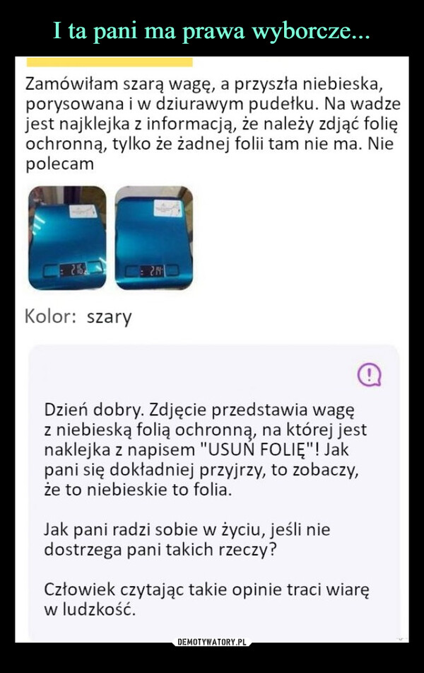  –  Zamówiłam szarą wagę, a przyszła niebieska,porysowana i w dziurawym pudełku. Na wadzejest najklejka z informacją, że należy zdjąć folięochronną, tylko że żadnej folii tam nie ma. NiepolecamKolor: szary21@Dzień dobry. Zdjęcie przedstawia wagęz niebieską folią ochronną, na której jestnaklejka z napisem "USUŃ FOLIĘ"! Jakpani się dokładniej przyjrzy, to zobaczy,że to niebieskie to folia.Jak pani radzi sobie w życiu, jeśli niedostrzega pani takich rzeczy?Człowiek czytając takie opinie traci wiaręw ludzkość.