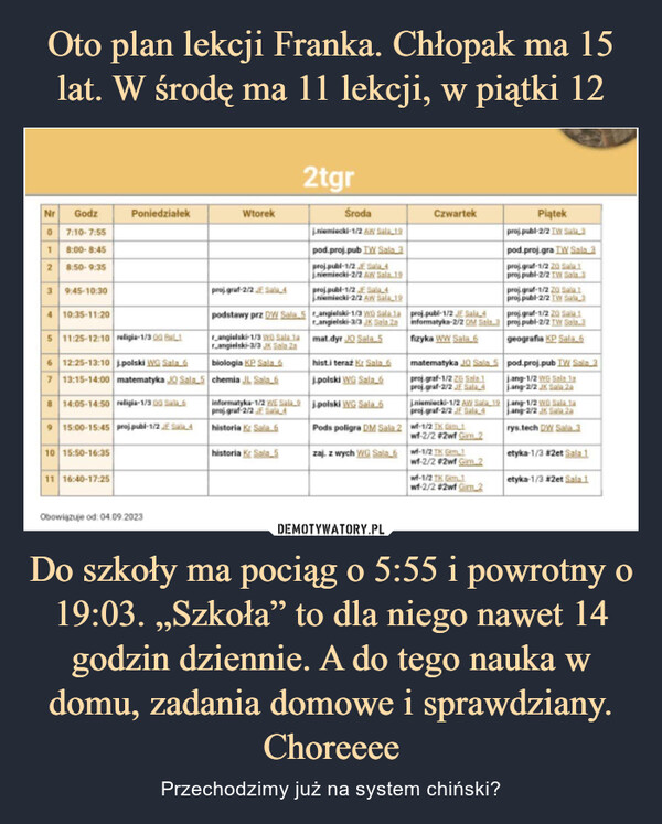 Do szkoły ma pociąg o 5:55 i powrotny o 19:03. „Szkoła” to dla niego nawet 14 godzin dziennie. A do tego nauka w domu, zadania domowe i sprawdziany. Choreeee – Przechodzimy już na system chiński? Nr Godz0 7:10-7:551 8:00-8:452 8:50-9:353 9:45-10:304 10:35-11:205 11:25-12:10 religia-1/30 BL16 12:25-13:10 polski WG Sala 67 13:15-14:00 matematyka JO Sala8 14:05-14:50 religia-1/300 Sab 69Poniedziałek15:00-15:45 proj publ-1/2 E410 15:50-16:3511 16:40-17:25Obowiązuje od: 04.09.2023Wtorekproj graf-2/2 E SalL42tgrpodstawy prz DW Sala 5rangielski-1/3 Wa Sala larangielski-3/3 JK Sala Zabiologia KP Sala 65 chemia JL Sala 6historia Kr Sala 5Środaj.niemiecki-1/2 A Sala 19pod proj-pub TW Sala 3proj publ-1/2 E Sala 4j.niemiecki-2/2 AW Sala. 19proj publ-1/2 E4niemiecki-2/2 AW Sala 19angielski-1/3 w Sala.larangielski-3/3 JK Sala Zamat.dyr JO Sala 5hist.i teraź Kr Sala 6j.polski WG Sala éinformatyka-1/2 WE Salaj polski WG Sala.6proj graf-2/2 E SALAhistoria K Sala 6Pods poligra DM Sala 2zaj. z wych WG Sala 6CzwartekPiątekproj publ-2/2 TW Sabapod.proj.gra TW Sala 3proj graf-1/2 20 Sale 1proj publ-2/2 TW Sala.3projgraf-1/2 23 Sala 1proj publ-2/2 TW Sala 3proj-pub-1/2 JE Sala 4projgraf-1/2 20 Sala 1informatyka-2/2 DM Sala 3 proj publ-2/2 TW Sala.3fizyka WW Sala 6geografia KP Sala 6matematyka JQ Sala 5 pod.proj-pub TV Sala 3proj graf-1/2 2 Sala 1proj-graf-2/2 JE Sala 4j.niemiecki-1/2 AW Sproj.graf-2/2 JE Sala 4wf-1/2 IK G.1wf-2/2 #2wf Gim. 2wf-1/2 TK Gim.1wf-2/2 #2wf Gim 2wf-1/2 TK Gim.1wf-2/2 #2wf Gm.2jang-1/2 WG Sala lajang-2/2 JX Sala 2a19 j.ang-1/2 W Sala 1ajang-2/2 JK Sala 20rys.tech DW Sala.3etyka-1/3 #2et Sala 1etyka-1/3 #2et Sala 1