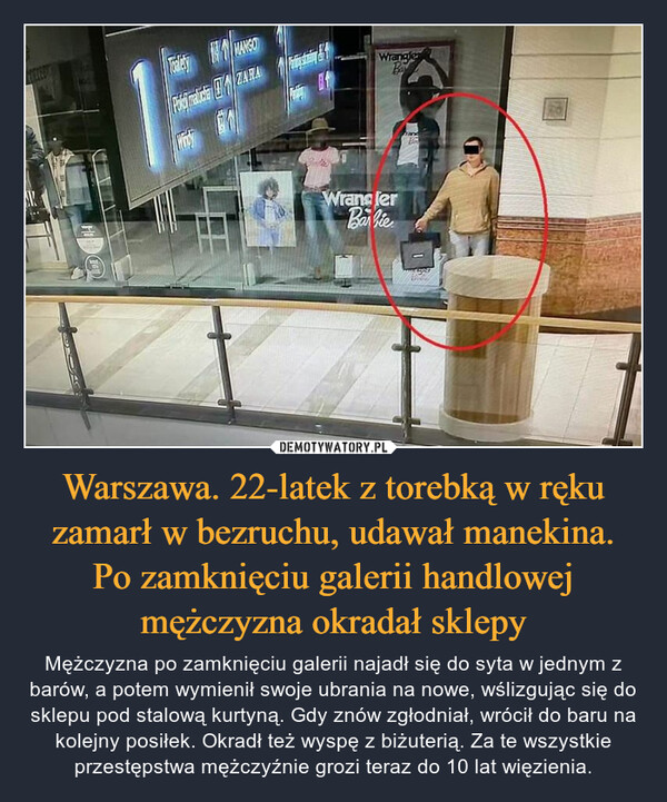 Warszawa. 22-latek z torebką w ręku zamarł w bezruchu, udawał manekina. Po zamknięciu galerii handlowej mężczyzna okradał sklepy – Mężczyzna po zamknięciu galerii najadł się do syta w jednym z barów, a potem wymienił swoje ubrania na nowe, wślizgując się do sklepu pod stalową kurtyną. Gdy znów zgłodniał, wrócił do baru na kolejny posiłek. Okradł też wyspę z biżuterią. Za te wszystkie przestępstwa mężczyźnie grozi teraz do 10 lat więzienia. KHegyToalety NMANSOPokei matica ZARAWindyPatinskoonyPratelyVCAWranglerBaWranglerBarbiehangBR1