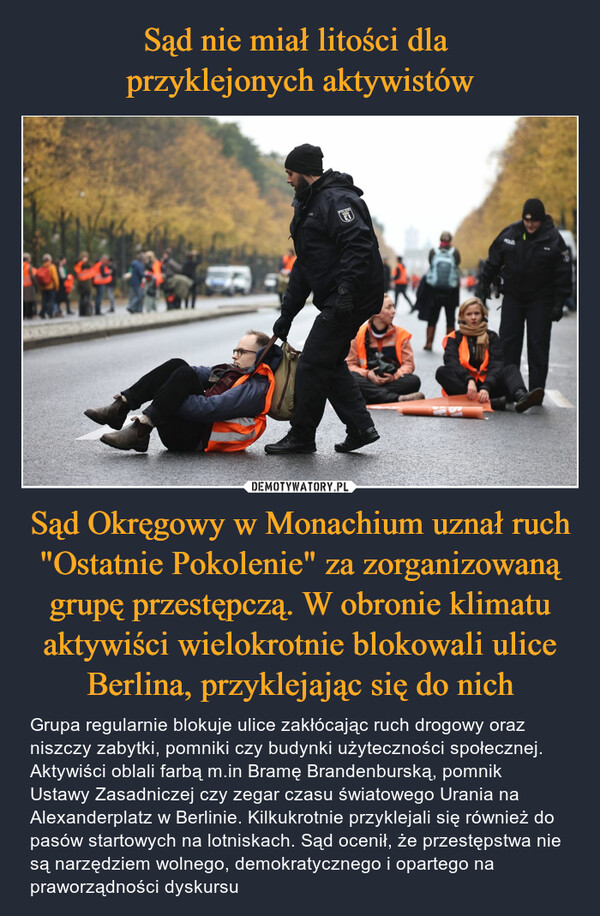 Sąd Okręgowy w Monachium uznał ruch "Ostatnie Pokolenie" za zorganizowaną grupę przestępczą. W obronie klimatu aktywiści wielokrotnie blokowali ulice Berlina, przyklejając się do nich – Grupa regularnie blokuje ulice zakłócając ruch drogowy oraz niszczy zabytki, pomniki czy budynki użyteczności społecznej. Aktywiści oblali farbą m.in Bramę Brandenburską, pomnik Ustawy Zasadniczej czy zegar czasu światowego Urania na Alexanderplatz w Berlinie. Kilkukrotnie przyklejali się również do pasów startowych na lotniskach. Sąd ocenił, że przestępstwa nie są narzędziem wolnego, demokratycznego i opartego na praworządności dyskursu 话POIN