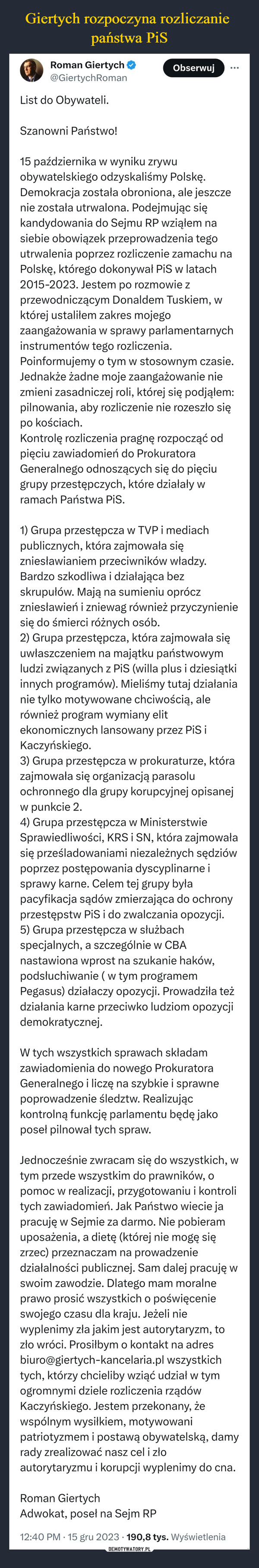  –  Roman Giertych@GiertychRomanList do Obywateli.Szanowni Państwo!Obserwuj15 października w wyniku zrywuobywatelskiego odzyskaliśmy Polskę.Demokracja została obroniona, ale jeszczenie została utrwalona. Podejmując siękandydowania do Sejmu RP wziąłem nasiebie obowiązek przeprowadzenia tegoutrwalenia poprzez rozliczenie zamachu naPolskę, którego dokonywał PiS w latach2015-2023. Jestem po rozmowie zprzewodniczącym Donaldem Tuskiem, wktórej ustaliłem zakres mojegozaangażowania w sprawy parlamentarnychinstrumentów tego rozliczenia.Poinformujemy o tym w stosownym czasie.Jednakże żadne moje zaangażowanie niezmieni zasadniczej roli, której się podjąłem:pilnowania, aby rozliczenie nie rozeszło siępo kościach.Kontrolę rozliczenia pragnę rozpocząć odpięciu zawiadomień do ProkuratoraGeneralnego odnoszących się do pięciugrupy przestępczych, które działały wramach Państwa PiS.:1) Grupa przestępcza w TVP i mediachpublicznych, która zajmowała sięzniesławianiem przeciwników władzy.Bardzo szkodliwa i działająca bezskrupułów. Mają na sumieniu opróczzniesławień i zniewag również przyczynieniesię do śmierci różnych osób.2) Grupa przestępcza, która zajmowała sięuwłaszczeniem na majątku państwowymludzi związanych z PiS (willa plus i dziesiątkiinnych programów). Mieliśmy tutaj działanianie tylko motywowane chciwością, alerównież program wymiany elitekonomicznych lansowany przez PiS iKaczyńskiego.3) Grupa przestępcza w prokuraturze, którazajmowała się organizacją parasoluochronnego dla grupy korupcyjnej opisanejw punkcie 2.4) Grupa przestępcza w MinisterstwieSprawiedliwości, KRS i SN, która zajmowałasię prześladowaniami niezależnych sędziówpoprzez postępowania dyscyplinarne isprawy karne. Celem tej grupy byłapacyfikacja sądów zmierzająca do ochronyprzestępstw PiS i do zwalczania opozycji.5) Grupa przestępcza w służbachspecjalnych, a szczególnie w CBAnastawiona wprost na szukanie haków,podsłuchiwanie (w tym programemPegasus) działaczy opozycji. Prowadziła teżdziałania karne przeciwko ludziom opozycjidemokratycznej.W tych wszystkich sprawach składamzawiadomienia do nowego ProkuratoraGeneralnego i liczę na szybkie i sprawnepoprowadzenie śledztw. Realizująckontrolną funkcję parlamentu będę jakoposeł pilnował tych spraw.Jednocześnie zwracam się do wszystkich, wtym przede wszystkim do prawników, opomoc w realizacji, przygotowaniu i kontrolitych zawiadomień. Jak Państwo wiecie japracuję w Sejmie za darmo. Nie pobieramuposażenia, a dietę (której nie mogę sięzrzec) przeznaczam na prowadzeniedziałalności publicznej. Sam dalej pracuję wswoim zawodzie. Dlatego mam moralneprawo prosić wszystkich o poświęcenieswojego czasu dla kraju. Jeżeli niewyplenimy zła jakim jest autorytaryzm, tozło wróci. Prosiłbym o kontakt na adresbiuro@giertych-kancelaria.pl wszystkichtych, którzy chcieliby wziąć udział w tymogromnymi dziele rozliczenia rządówKaczyńskiego. Jestem przekonany, żewspólnym wysiłkiem, motywowanipatriotyzmem i postawą obywatelską, damyrady zrealizować nasz cel i złoautorytaryzmu i korupcji wyplenimy do cna.Roman GiertychAdwokat, poseł na Sejm RP12:40 PM 15 gru 2023 190,8 tys. Wyświetlenia