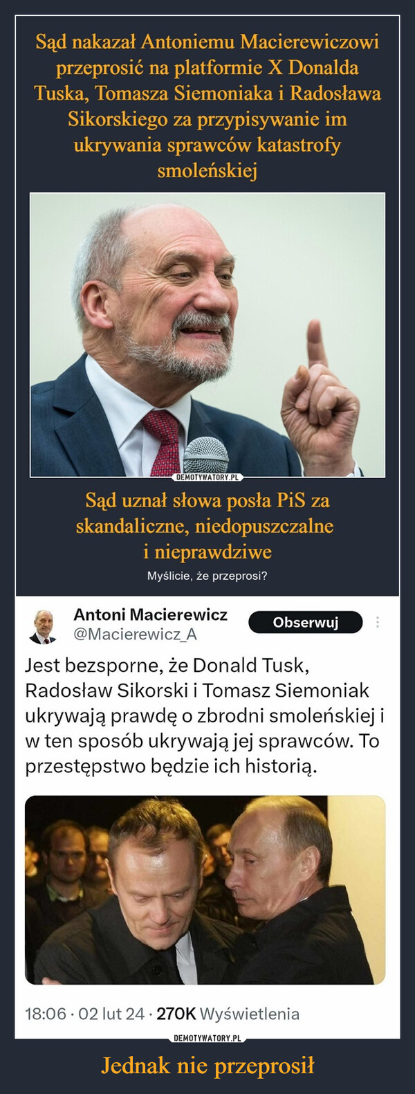 Jednak nie przeprosił –  Sąd nakazał Antoniemu Macierewiczowiprzeprosić na platformie X DonaldaTuska, Tomasza Siemoniaka i RadosławaSikorskiego za przypisywanie imukrywania sprawców katastrofysmoleńskiejDEMOTYWATORY.PLSąd uznał słowa posła PiS zaskandaliczne, niedopuszczalnei nieprawdziweMyślicie, że przeprosi?Antoni MacierewiczObserwuj@Macierewicz_AJest bezsporne, że Donald Tusk,Radosław Sikorski i Tomasz Siemoniakukrywają prawdę o zbrodni smoleńskiej iw ten sposób ukrywają jej sprawców. Toprzestępstwo będzie ich historią.18:06 02 lut 24 270K Wyświetlenia