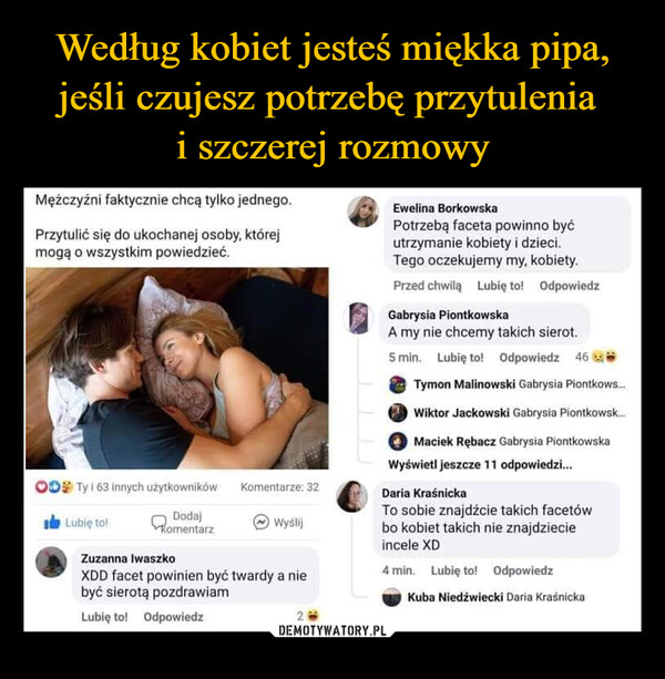  –  Mężczyźni faktycznie chcą tylko jednego.Przytulić się do ukochanej osoby, którejmogą o wszystkim powiedzieć.OD Ty i 63 innych użytkownikówDodajKomentarzLubię to!Komentarze: 32WyślijZuzanna IwaszkoXDD facet powinien być twardy a niebyć sierotą pozdrawiamLubię to! Odpowiedz2Ewelina BorkowskaPotrzebą faceta powinno byćutrzymanie kobiety i dzieci.Tego oczekujemy my, kobiety.Przed chwilą Lubię to! OdpowiedzGabrysia PiontkowskaA my nie chcemy takich sierot.5 min. Lubię to! Odpowiedz 46Tymon Malinowski Gabrysia Piontkows...Wiktor Jackowski Gabrysia Piontkowsk...mMaciek Rębacz Gabrysia PiontkowskaWyświetl jeszcze 11 odpowiedzi...Daria KraśnickaTo sobie znajdźcie takich facetówbo kobiet takich nie znajdziecieincele XD4 min. Lubię to! OdpowiedzKuba Niedźwiecki Daria Kraśnicka