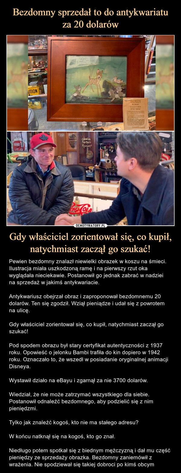 Gdy właściciel zorientował się, co kupił, natychmiast zaczął go szukać! – Pewien bezdomny znalazł niewielki obrazek w koszu na śmieci. Ilustracja miała uszkodzoną ramę i na pierwszy rzut oka wyglądała nieciekawie. Postanowił go jednak zabrać w nadziei na sprzedaż w jakimś antykwariacie.Antykwariusz obejrzał obraz i zaproponował bezdomnemu 20 dolarów. Ten się zgodził. Wziął pieniądze i udał się z powrotem na ulicę.Gdy właściciel zorientował się, co kupił, natychmiast zaczął go szukać!Pod spodem obrazu był stary certyfikat autentyczności z 1937 roku. Opowieść o jelonku Bambi trafiła do kin dopiero w 1942 roku. Oznaczało to, że wszedł w posiadanie oryginalnej animacji Disneya.Wystawił działo na eBayu i zgarnął za nie 3700 dolarów. Wiedział, że nie może zatrzymać wszystkiego dla siebie. Postanowił odnaleźć bezdomnego, aby podzielić się z nim pieniędzmi.Tylko jak znaleźć kogoś, kto nie ma stałego adresu?W końcu natknął się na kogoś, kto go znał. Niedługo potem spotkał się z biednym mężczyzną i dał mu część pieniędzy ze sprzedaży obrazka. Bezdomny zaniemówił z wrażenia. Nie spodziewał się takiej dobroci po kimś obcym Pewien bezdomny znalazł jesienią niewielki obrazek w koszu na śmieci. Ilustracja miała uszkodzoną ramę i na pierwszy rzut oka wyglądała nieciekawie. Postanowił go jednakzabrać w nadziei na sprzedaż w jakimś antykwariacie.OLANDSATAUTIONAILLAYING*CANADIANPADICFaelCanadianNorthernRailwaysCOLABAMBIMUVEZ CO GLACECOURTESY ALEXANDER ARCHBOLD