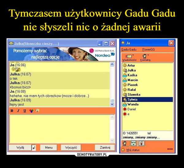  –  Julka(Słoneczko cieszy....)Pomożemy wybraćJa (16:06)Julka (16:07)o takJulka (16:07)Ja (16:08)najlepszą opcjęhehehe, nie mam tych obrazkow (moze i dobrze...)Julka (16:09)fajny jestBIUWyślijMenuWyczyśćXLG Petro Bank S.A.NordeaZamknij>|>JaGadu-Gadu PowerGGWiadomości KontaktyArturJulkaKaśkaMarcinPiasekRafalSlawekxSylwiaWandaDanieletelID 1426551zmiany, zmiany zmiany...3Mój statusX***