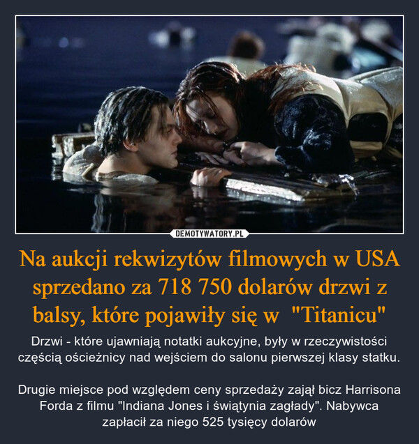 Na aukcji rekwizytów filmowych w USA sprzedano za 718 750 dolarów drzwi z balsy, które pojawiły się w  "Titanicu" – Drzwi - które ujawniają notatki aukcyjne, były w rzeczywistości częścią ościeżnicy nad wejściem do salonu pierwszej klasy statku.Drugie miejsce pod względem ceny sprzedaży zajął bicz Harrisona Forda z filmu "Indiana Jones i świątynia zagłady". Nabywca zapłacił za niego 525 tysięcy dolarów 