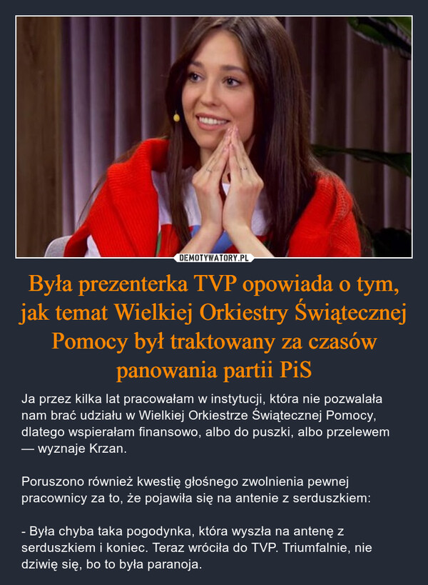 Była prezenterka TVP opowiada o tym, jak temat Wielkiej Orkiestry Świątecznej Pomocy był traktowany za czasów panowania partii PiS – Ja przez kilka lat pracowałam w instytucji, która nie pozwalała nam brać udziału w Wielkiej Orkiestrze Świątecznej Pomocy, dlatego wspierałam finansowo, albo do puszki, albo przelewem — wyznaje Krzan. Poruszono również kwestię głośnego zwolnienia pewnej pracownicy za to, że pojawiła się na antenie z serduszkiem: - Była chyba taka pogodynka, która wyszła na antenę z serduszkiem i koniec. Teraz wróciła do TVP. Triumfalnie, nie dziwię się, bo to była paranoja. 