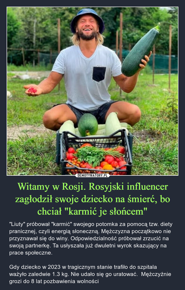 Witamy w Rosji. Rosyjski influencer zagłodził swoje dziecko na śmierć, bo chciał "karmić je słońcem" – "Liuty" próbował "karmić" swojego potomka za pomocą tzw. diety pranicznej, czyli energią słoneczną. Mężczyzna początkowo nie przyznawał się do winy. Odpowiedzialność próbował zrzucić na swoją partnerkę. Ta usłyszała już dwuletni wyrok skazujący na prace społeczne.Gdy dziecko w 2023 w tragicznym stanie trafiło do szpitala ważyło zaledwie 1.3 kg. Nie udało się go uratować.  Mężczyźnie grozi do 8 lat pozbawienia wolności 