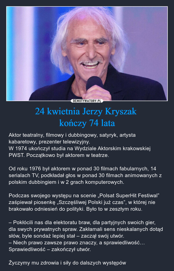 24 kwietnia Jerzy Kryszak kończy 74 lata – Aktor teatralny, filmowy i dubbingowy, satyryk, artysta kabaretowy, prezenter telewizyjny.W 1974 ukończył studia na Wydziale Aktorskim krakowskiej PWST. Początkowo był aktorem w teatrze.Od roku 1976 był aktorem w ponad 30 filmach fabularnych, 14 serialach TV, podkładał głos w ponad 30 filmach animowanych z polskim dubbingiem i w 2 grach komputerowych.Podczas swojego występu na scenie „Polsat SuperHit Festiwal” zaśpiewał piosenkę „Szczęśliwej Polski już czas”, w której nie brakowało odniesień do polityki. Było to w zeszłym roku.– Pokłócili nas dla elektoratu braw, dla partyjnych swoich gier, dla swych prywatnych spraw. Zakłamali sens nieskalanych dotąd słów, byle sondaż lepiej stał – zaczął swój utwór.– Niech prawo zawsze prawo znaczy, a sprawiedliwość… Sprawiedliwość – zakończył utwór.Życzymy mu zdrowia i siły do dalszych występów 