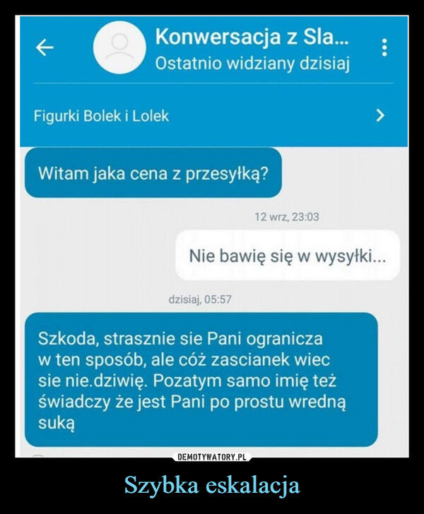 Szybka eskalacja –  KKonwersacja z Sla...Ostatnio widziany dzisiajFigurki Bolek i LolekWitam jaka cena z przesyłką?12 wrz, 23:03>Nie bawię się w wysyłki...dzisiaj, 05:57Szkoda, strasznie sie Pani ograniczaw ten sposób, ale cóż zascianek wiecsie nie.dziwię. Pozatym samo imię teżświadczy że jest Pani po prostu wrednąsuką