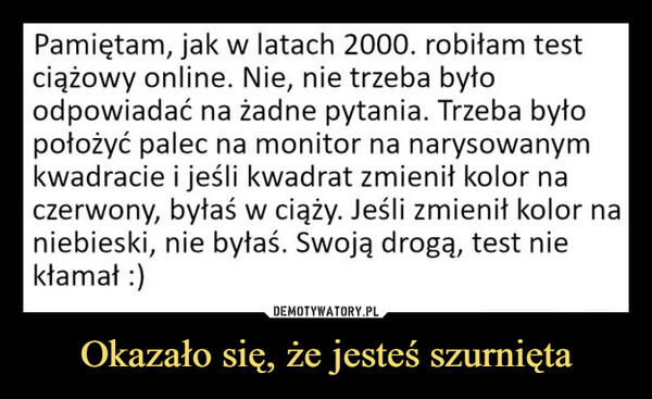 Okazało się, że jesteś szurnięta –  Pamiętam, jak w latach 2000. robiłam testciążowy online. Nie, nie trzeba byłoodpowiadać na żadne pytania. Trzeba byłopołożyć palec na monitor na narysowanymkwadracie i jeśli kwadrat zmienił kolor naczerwony, byłaś w ciąży. Jeśli zmienił kolor naniebieski, nie byłaś. Swoją drogą, test niekłamał :)