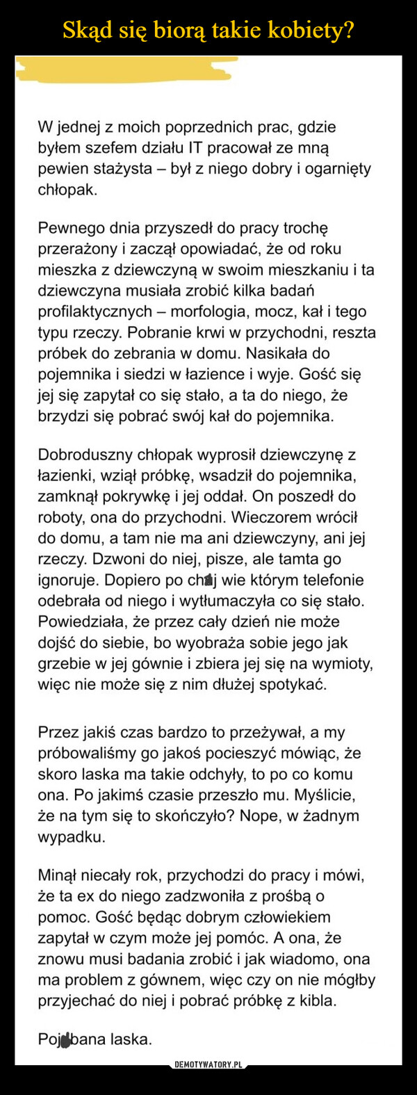  –  W jednej z moich poprzednich prac, gdziebyłem szefem działu IT pracował ze mnąpewien stażysta - był z niego dobry i ogarniętychłopak.Pewnego dnia przyszedł do pracy trochęprzerażony i zaczął opowiadać, że od rokumieszka z dziewczyną w swoim mieszkaniu i tadziewczyna musiała zrobić kilka badańprofilaktycznych - morfologia, mocz, kał i tegotypu rzeczy. Pobranie krwi w przychodni, resztapróbek do zebrania w domu. Nasikała dopojemnika i siedzi w łazience i wyje. Gość sięjej się zapytał co się stało, a ta do niego, żebrzydzi się pobrać swój kał do pojemnika.Dobroduszny chłopak wyprosił dziewczynę złazienki, wziął próbkę, wsadził do pojemnika,zamknął pokrywkę i jej oddał. On poszedł doroboty, ona do przychodni. Wieczorem wróciłdo domu, a tam nie ma ani dziewczyny, ani jejrzeczy. Dzwoni do niej, pisze, ale tamta goignoruje. Dopiero po chaj wie którym telefonieodebrała od niego i wytłumaczyła co się stało.Powiedziała, że przez cały dzień nie możedojść do siebie, bo wyobraża sobie jego jakgrzebie w jej gównie i zbiera jej się na wymioty,więc nie może się z nim dłużej spotykać.Przez jakiś czas bardzo to przeżywał, a mypróbowaliśmy go jakoś pocieszyć mówiąc, żeskoro laska ma takie odchyły, to po co komuona. Po jakimś czasie przeszło mu. Myślicie,że na tym się to skończyło? Nope, w żadnymwypadku.Minął niecały rok, przychodzi do pracy i mówi,że ta ex do niego zadzwoniła z prośbą opomoc. Gość będąc dobrym człowiekiemzapytał w czym może jej pomóc. A ona, żeznowu musi badania zrobić i jak wiadomo, onama problem z gównem, więc czy on nie mógłbyprzyjechać do niej i pobrać próbkę z kibla.Poj bana laska.