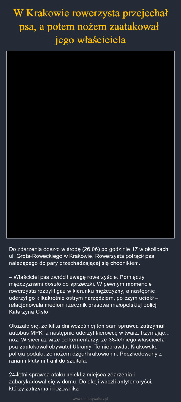  – Do zdarzenia doszło w środę (26.06) po godzinie 17 w okolicach ul. Grota-Roweckiego w Krakowie. Rowerzysta potrącił psa należącego do pary przechadzającej się chodnikiem. – Właściciel psa zwrócił uwagę rowerzyście. Pomiędzy mężczyznami doszło do sprzeczki. W pewnym momencie rowerzysta rozpylił gaz w kierunku mężczyzny, a następnie uderzył go kilkakrotnie ostrym narzędziem, po czym uciekł – relacjonowała mediom rzecznik prasowa małopolskiej policji Katarzyna Cisło.Okazało się, że kilka dni wcześniej ten sam sprawca zatrzymał autobus MPK, a następnie uderzył kierowcę w twarz, trzymając... nóż. W sieci aż wrze od komentarzy, że 38-letniego właściciela psa zaatakował obywatel Ukrainy. To nieprawda. Krakowska policja podała, że nożem dźgał krakowianin. Poszkodowany z ranami kłutymi trafił do szpitala.24-letni sprawca ataku uciekł z miejsca zdarzenia i zabarykadował się w domu. Do akcji weszli antyterroryści, którzy zatrzymali nożownika 