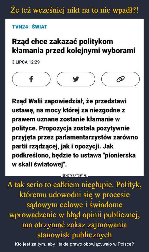 A tak serio to całkiem niegłupie. Polityk, któremu udowodni się w procesie sądowym celowe i świadome wprowadzenie w błąd opinii publicznej, ma otrzymać zakaz zajmowania stanowisk publicznych – Kto jest za tym, aby i takie prawo obowiązywało w Polsce? TVN24 | ŚWIATRząd chce zakazać politykomkłamania przed kolejnymi wyborami3 LIPCA 12:29fRząd Walii zapowiedział, że przedstawiustawę, na mocy której za niezgodne zprawem uznane zostanie kłamanie wpolityce. Propozycja została pozytywnieprzyjęta przez parlamentarzystów zarównopartii rządzącej, jak i opozycji. Jakpodkreślono, będzie to ustawa "pionierskaw skali światowej".