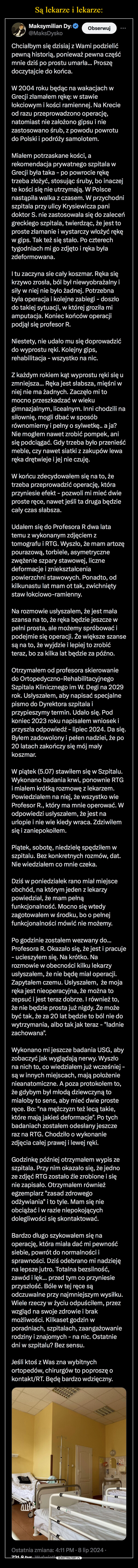  –  Maksymilian Dy@MaksDyskoObserwujChciałbym się dzisiaj z Wami podzielićpewną historią, ponieważ pewna częśćmnie dziś po prostu umarła... Proszędoczytajcie do końca.W 2004 roku będąc na wakacjach wGrecji złamałem rękę: w stawiełokciowym i kości ramiennej. Na Krecieod razu przeprowadzono operację,natomiast nie założono gipsu i niezastosowano śrub, z powodu powrotudo Polski i podróży samolotem.Miałem potrzaskane kości, arekomendacja prywatnego szpitala wGrecji była taka - po powrocie rękętrzeba złożyć, stosując śruby, bo inaczejte kości się nie utrzymają. W Polscenastąpiła walka z czasem. W przychodniszpitala przy ulicy Krysiewicza panidoktor S. nie zastosowała się do zaleceńgreckiego szpitala, twierdząc, że jest toproste złamanie i wystarczy włożyć rękęw gips. Tak też się stało. Po czterechtygodniach mi go zdjęto i ręka byłazdeformowana.I tu zaczyna sie cały koszmar. Ręka siękrzywo zrosła, ból był niewyobrażalny isiły w niej nie było żadnej. Potrzebnabyła operacja i kolejne zabiegi - doszłodo takiej sytuacji, w której groziła miamputacja. Koniec końców operacjipodjął się profesor R.Niestety, nie udało mu się doprowadzićdo wyprostu ręki. Kolejny gips,rehabilitacja - wszystko na nic.Z każdym rokiem kąt wyprostu ręki się uzmniejsza... Ręka jest słabsza, mięśni wniej nie ma żadnych. Zaczęło mi tomocno przeszkadzać w wiekugimnazjalnym, licealnym. Inni chodzili nasiłownię, mogli dbać w sposóbrównomierny i pełny o sylwetkę.. a ja?Nie mogłem nawet zrobić pompek, anisię podciągać. Gdy trzeba było przenieśćmeble, czy nawet siatki z zakupów lewaręka drętwieje i jej nie czuję.W końcu zdecydowałem się na to, żetrzeba przeprowadzić operację, któraprzyniesie efekt - pozwoli mi mieć dwieproste ręce, nawet jeśli ta druga będziecały czas słabsza.Udałem się do Profesora R dwa latatemu z wykonanym zdjęciem ztomografu i RTG. Wyszło, że mam artozępourazową, torbiele, asymetrycznezwężenie szpary stawowej, licznedeformacje i zniekształceniapowierzchni stawowych. Ponadto, odkilkunastu lat mam ot tak, zwichniętystaw łokciowo-ramienny.Na rozmowie usłyszałem, że jest małaszansa na to, że ręka będzie jeszcze wpełni prosta, ale możemy spróbować ipodejmie się operacji. Że większe szansesą na to, że wyjdzie i lepiej to zrobićteraz, bo za kilka lat będzie za późno.Otrzymałem od profesora skierowaniedo Ortopedyczno-RehabilitacyjnegoSzpitala Klinicznego im W. Degi na 2029rok. Usłyszałem, aby napisać specjalnepismo do Dyrektora szpitala iprzypieszymy termin. Udało się. Podkoniec 2023 roku napisałem wniosek iprzyszła odpowiedź - lipiec 2024. Da się.Byłem zadowolony i pełen nadziei, że po20 latach zakończy się mój małykoszmar.W piątek (5.07) stawiłem się w Szpitalu.Wykonano badania krwi, ponownie RTGi miałem krótką rozmowę z lekarzem.Powiedziałem na niej, że wszystko wieProfesor R., który ma mnie operować. Wodpowiedzi usłyszałem, że jest naurlopie i nie wie kiedy wraca. Zdziwiłemsię i zaniepokoiłem.Piątek, sobotę, niedzielę spędziłem wszpitalu. Bez konkretnych rozmów, dat.Nie wiedziałem co mnie czeka.Dziś w poniedziałek rano miał miejsceobchód, na którym jeden z lekarzypowiedział, że mam pełnąfunkcjonalność. Mocno się wtedyzagotowałem w środku, bo o pełnejfunkcjonalności mówić nie możemy.Po godzinie zostałem wezwany do...Profesora R. Okazało się, że jest i pracuje- ucieszyłem się. Na krótko. Narozmowie w obecności kilku lekarzyusłyszałem, że nie będę miał operacji.Zapytałem czemu. Usłyszałem, że mojaręka jest nieoperacyjna, że można tozepsuć i jest teraz dobrze. I również to,że nie będzie prosta już nigdy. Że możebyć tak, że za 20 lat będzie to ból nie dowytrzymania, albo tak jak teraz - "ładniezachowana".Wykonano mi jeszcze badania USG, abyzobaczyć jak wyglądają nerwy. Wyszłona nich to, co wiedziałem już wcześniej -są w innych miejscach, mają położenienieanatomiczne. A poza protokołem to,że gdybym był młodą dziewczyną tomiałoby to sens, aby mieć dwie prosteręce. Bo: "na mężczyzn też lecą takie,które mają jakieś deformacje". Po tychbadaniach zostałem odesłany jeszczeraz na RTG. Chodziło o wykonaniezdjęcia całej prawej i lewej ręki.Godzinkę później otrzymałem wypis zeszpitala. Przy nim okazało się, że jednoze zdjęć RTG zostało źle zrobione i sięnie zapisało. Otrzymałem równieżegzemplarz "zasad zdrowegoodżywiania" i to tyle. Mam się nieobciążać i w razie niepokojącychdolegliwości się skontaktować.Bardzo długo szykowałem się naoperację, która miała dać mi pewnośćsiebie, powrót do normalności isprawności. Dziś odebrano mi nadziejęna lepsze jutro. Totalna bezsilność,zawód i lęk... przed tym co przyniesieprzyszłość. Bóle w tej ręce sąodczuwalne przy najmniejszym wysiłku.Wiele rzeczy w życiu odpuściłem, przezwzgląd na swoje zdrowie i brakmożliwości. Kilkaset godzin wporadniach, szpitalach, zaangażowanierodziny i znajomych - na nic. Ostatniedni w szpitalu? Bez sensu.Jeśli ktoś z Was zna wybitnychortopedów, chirurgów to poproszę okontakt/RT. Będę bardzo wdzięczny.Ostatnia zmiana: 4:11 PM - 8 lip 2024 ·721 8 tue Wyświetlenie