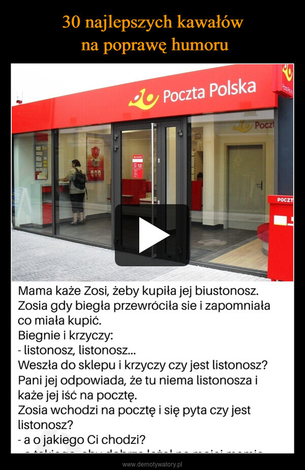  –  800Poczta PolskaPoczMama każe Zosi, żeby kupiła jej biustonosz.Zosia gdy biegła przewróciła sie i zapomniałaco miała kupić.Biegnie i krzyczy:- listonosz, listonosz...Weszła do sklepu i krzyczy czy jest listonosz?Pani jej odpowiada, że tu niema listonosza ikaże jej iść na pocztę.Zosia wchodzi na pocztę i się pyta czy jestlistonosz?-a o jakiego Ci chodzi?POCZT