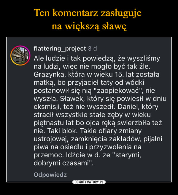  –  flattering_project 3 dAle ludzie i tak powiedzą, że wyszliśmyna ludzi, więc nie mogło być tak źle.Grażynka, która w wieku 15. lat zostałamatką, bo przyjaciel taty od wódkipostanowił się nią "zaopiekować", niewyszła. Sławek, który się powiesił w dniueksmisji, też nie wyszedł. Daniel, którystracił wszystkie stałe zęby w wiekupiętnastu lat bo ojca ręką swierzbiła teżnie. Taki blok. Takie ofiary zmianyustrojowej, zamknięcia zakładów, pijalnipiwa na osiedlu i przyzwolenia naprzemoc. Idźcie w d. ze "starymi,dobrymi czasami".Odpowiedz