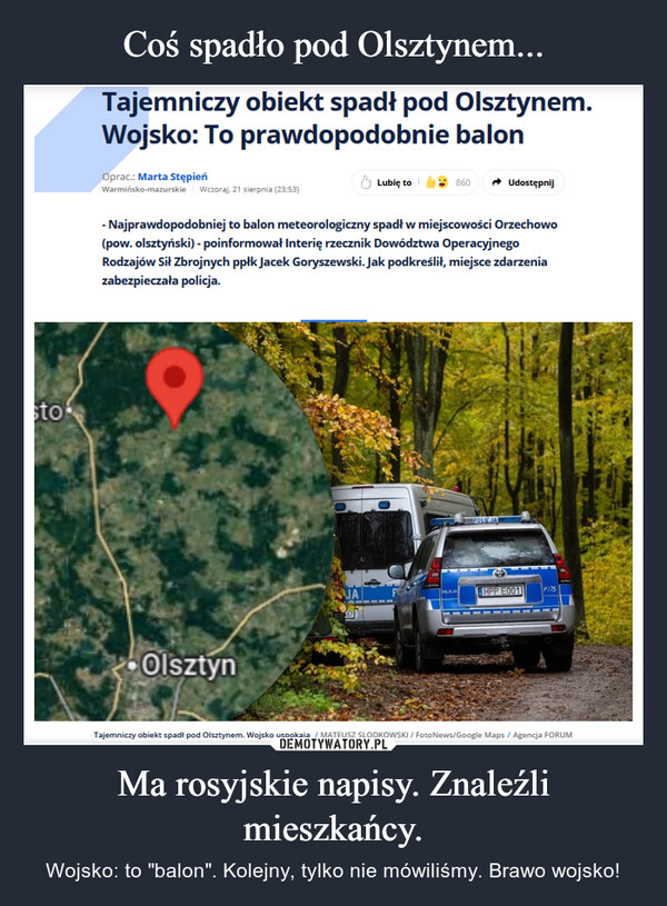 Ma rosyjskie napisy. Znaleźli mieszkańcy. – Wojsko: to "balon". Kolejny, tylko nie mówiliśmy. Brawo wojsko! stoTajemniczy obiekt spadł pod Olsztynem.Wojsko: To prawdopodobnie balonOprac.: Marta StępieńWarmińsko-mazurskie Wczoraj, 21 sierpnia (23:53)Lubię to860Udostępnij- Najprawdopodobniej to balon meteorologiczny spadł w miejscowości Orzechowo(pow. olsztyński) - poinformował Interię rzecznik Dowództwa OperacyjnegoRodzajów Sił Zbrojnych ppłk Jacek Goryszewski. Jak podkreślił, miejsce zdarzeniazabezpieczała policja.OlsztynPOLICJAAPOLICJAHPP E001P17567Tajemniczy obiekt spadł pod Olsztynem. Wojsko uspokaja / MATEUSZ SLODKOWSKI / Foto News/Google Maps / Agencja FORUM