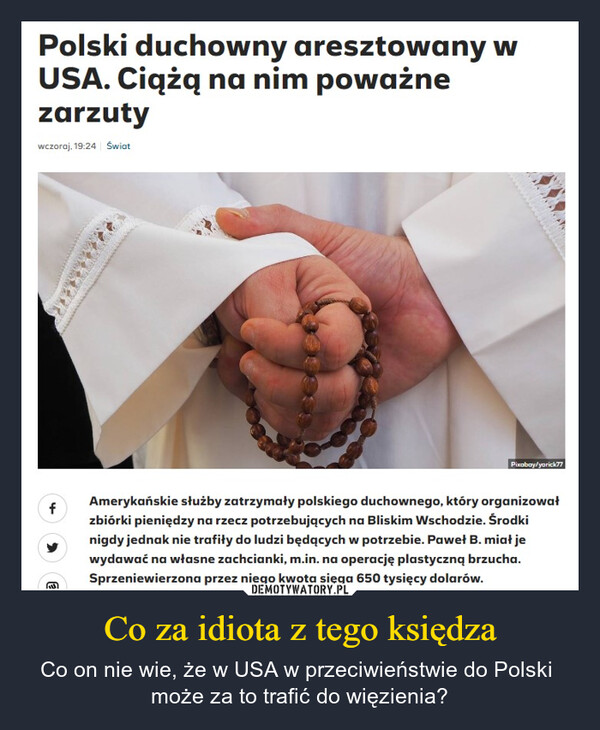 Co za idiota z tego księdza – Co on nie wie, że w USA w przeciwieństwie do Polski może za to trafić do więzienia? Polski duchowny aresztowany wUSA. Ciążą na nim poważnezarzutywczoraj, 19:24 ŚwiatfPixabay/yorick77Amerykańskie służby zatrzymały polskiego duchownego, który organizowałzbiórki pieniędzy na rzecz potrzebujących na Bliskim Wschodzie. Środkinigdy jednak nie trafiły do ludzi będących w potrzebie. Paweł B. miał jewydawać na własne zachcianki, m.in. na operację plastyczną brzucha.Sprzeniewierzona przez niego kwota sięga 650 tysięcy dolarów.