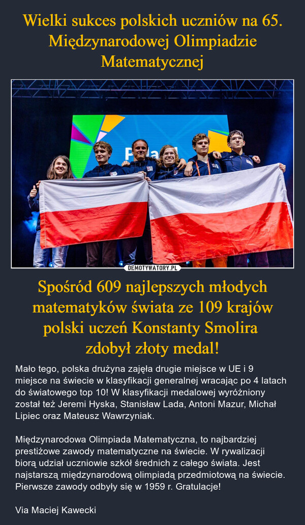 Spośród 609 najlepszych młodych matematyków świata ze 109 krajów polski uczeń Konstanty Smolira zdobył złoty medal! – Mało tego, polska drużyna zajęła drugie miejsce w UE i 9 miejsce na świecie w klasyfikacji generalnej wracając po 4 latach do światowego top 10! W klasyfikacji medalowej wyróżniony został też Jeremi Hyska, Stanisław Lada, Antoni Mazur, Michał Lipiec oraz Mateusz Wawrzyniak.Międzynarodowa Olimpiada Matematyczna, to najbardziej prestiżowe zawody matematyczne na świecie. W rywalizacji biorą udział uczniowie szkół średnich z całego świata. Jest najstarszą międzynarodową olimpiadą przedmiotową na świecie. Pierwsze zawody odbyły się w 1959 r. Gratulacje!Via Maciej Kawecki Pla