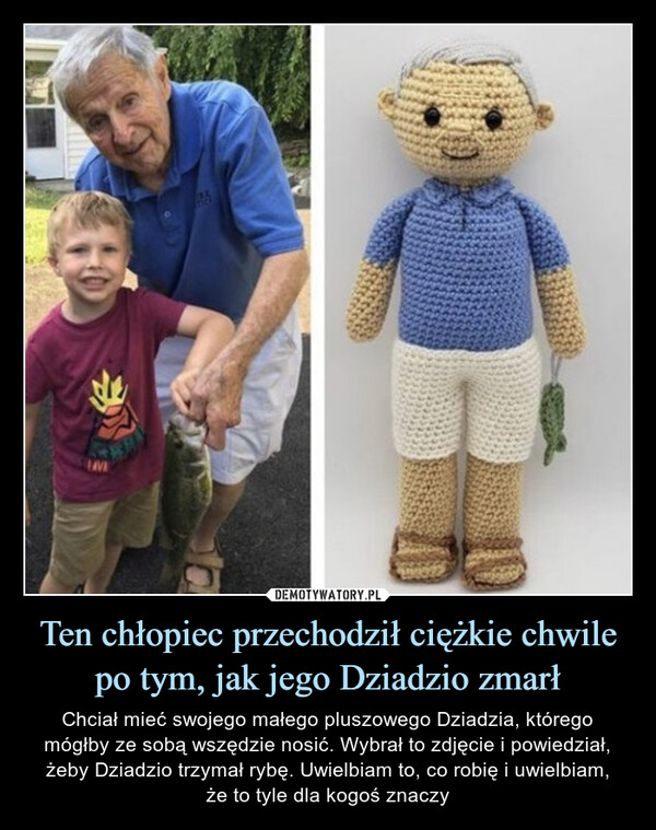 Ten chłopiec przechodził ciężkie chwile po tym, jak jego Dziadzio zmarł – Chciał mieć swojego małego pluszowego Dziadzia, którego mógłby ze sobą wszędzie nosić. Wybrał to zdjęcie i powiedział, żeby Dziadzio trzymał rybę. Uwielbiam to, co robię i uwielbiam,że to tyle dla kogoś znaczy Chciał mieć swojego małego pluszowego Dziadzia, którego mógłby ze sobą wszędzie nosić. Wybrał to zdjęcie i powiedział, żeby Dziadzio trzymał rybę.Uwielbiam to, co robię i uwielbiam,że to tyle dla kogoś znaczy