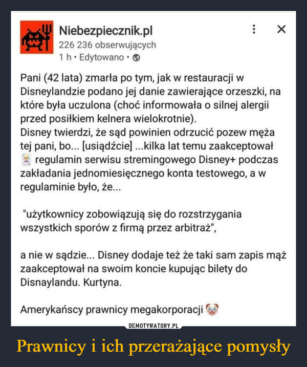 Prawnicy i ich przerażające pomysły –  Niebezpiecznik.pl226 236 obserwujących1 h EdytowanoPani (42 lata) zmarła po tym, jak w restauracji wDisneylandzie podano jej danie zawierające orzeszki, naktóre była uczulona (choć informowała o silnej alergiiprzed posiłkiem kelnera wielokrotnie).Disney twierdzi, że sąd powinien odrzucić pozew mężatej pani, bo... [usiądźcie] ...kilka lat temu zaakceptowałregulamin serwisu stremingowego Disney+ podczaszakładania jednomiesięcznego konta testowego, a wregulaminie było, że..."użytkownicy zobowiązują się do rozstrzyganiawszystkich sporów z firmą przez arbitraż",×a nie w sądzie... Disney dodaje też że taki sam zapis mążzaakceptował na swoim koncie kupując bilety doDisnaylandu. Kurtyna.Amerykańscy prawnicy megakorporacji