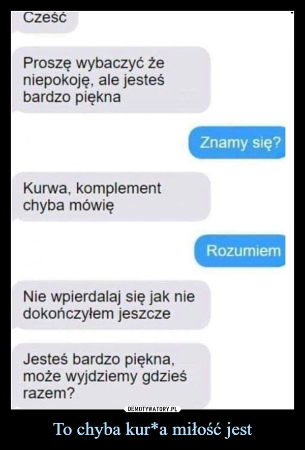 To chyba kur*a miłość jest –  CześćProszę wybaczyć żeniepokoję, ale jesteśbardzo pięknaKurwa, komplementchyba mówięNie wpierdalaj się jak niedokończyłem jeszczeJesteś bardzo piękna,może wyjdziemy gdzieśrazem?Znamy się?Rozumiem