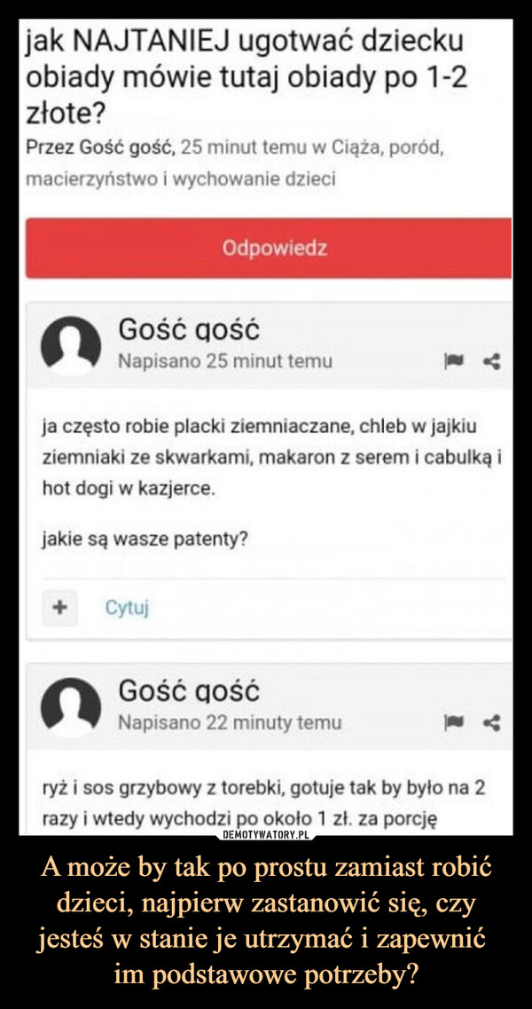 A może by tak po prostu zamiast robić dzieci, najpierw zastanowić się, czy jesteś w stanie je utrzymać i zapewnić im podstawowe potrzeby? –  jak NAJTANIEJ ugotwać dzieckuobiady mówie tutaj obiady po 1-2złote?Przez Gość gość, 25 minut temu w Ciąża, poród,macierzyństwo i wychowanie dzieciOdpowiedzGość gośćNapisano 25 minut temuja często robie placki ziemniaczane, chleb w jajkiuziemniaki ze skwarkami, makaron z serem i cabulką ihot dogi w kazjerce.jakie są wasze patenty?+CytujGość gośćNapisano 22 minuty temuryż i sos grzybowy z torebki, gotuje tak by było na 2razy i wtedy wychodzi po około 1 zł. za porcję