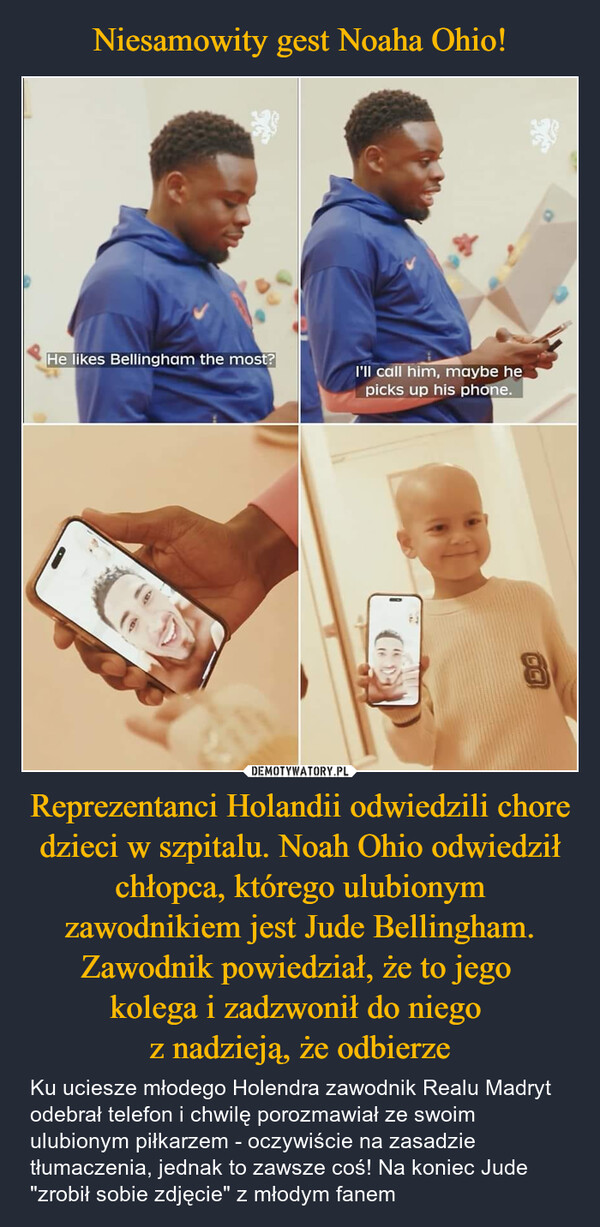 Reprezentanci Holandii odwiedzili chore dzieci w szpitalu. Noah Ohio odwiedził chłopca, którego ulubionym zawodnikiem jest Jude Bellingham. Zawodnik powiedział, że to jego kolega i zadzwonił do niego z nadzieją, że odbierze – Ku uciesze młodego Holendra zawodnik Realu Madryt odebrał telefon i chwilę porozmawiał ze swoim ulubionym piłkarzem - oczywiście na zasadzie tłumaczenia, jednak to zawsze coś! Na koniec Jude "zrobił sobie zdjęcie" z młodym fanem He likes Bellingham the most?I'll call him, maybe hepicks up his phone.CC