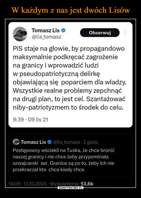  –  Krzysztof Stanowski →@K_StanowskiObserwujW każdym z nas jest dwóch Tomaszów Lisów.Tomasz Lis ❤@lis_tomaszObserwujPiS staje na głowie, by propagandowomaksymalnie podkręcać zagrożeniena granicy i wprowadzić ludziw pseudopatriotyczną delirkęobjawiającą się poparciem dla władzy.Wszystkie realne problemy zepchnąćna drugi plan, to jest cel. Szantażowaćniby-patriotyzmem to środek do celu.9:39 09 lis 21Tomasz Lis@lis_tomasz 3 godz.Postępowcy wściekli na Tuska, że chce bronićnaszej granicy i nie chce żeby przypominałaszwajcarski ser. Granice są po to, żeby ich nieprzekraczał kto chce kiedy chce.14:09 13.10.2024. Wyświetlenia: 53,6k