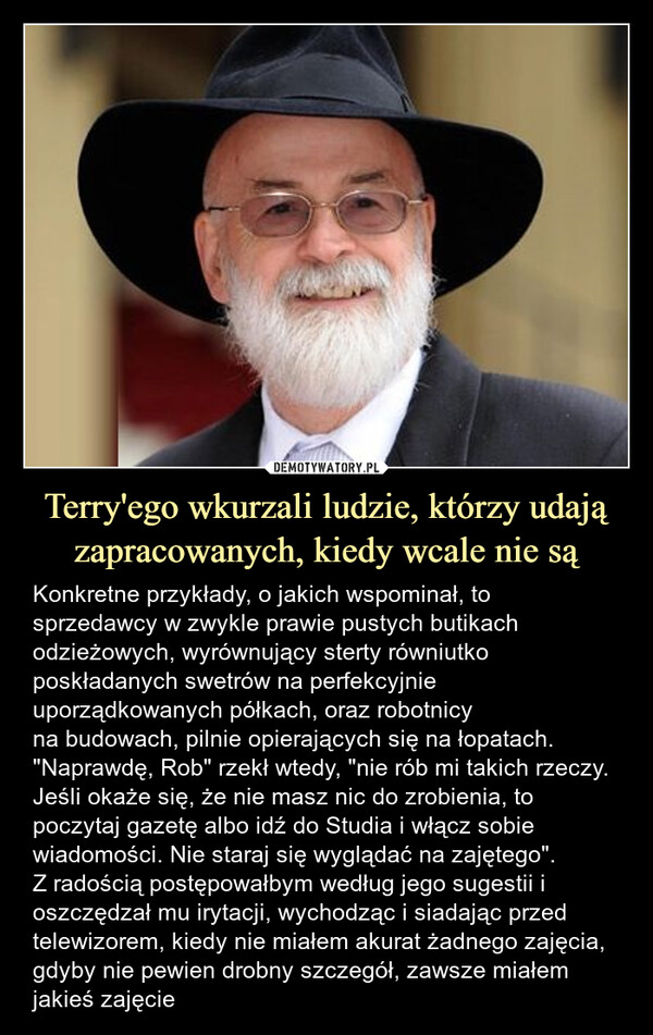 Terry'ego wkurzali ludzie, którzy udają zapracowanych, kiedy wcale nie są – Konkretne przykłady, o jakich wspominał, to sprzedawcy w zwykle prawie pustych butikach odzieżowych, wyrównujący sterty równiutko poskładanych swetrów na perfekcyjnie uporządkowanych półkach, oraz robotnicyna budowach, pilnie opierających się na łopatach."Naprawdę, Rob" rzekł wtedy, "nie rób mi takich rzeczy. Jeśli okaże się, że nie masz nic do zrobienia, to poczytaj gazetę albo idź do Studia i włącz sobie wiadomości. Nie staraj się wyglądać na zajętego".Z radością postępowałbym według jego sugestii i oszczędzał mu irytacji, wychodząc i siadając przed telewizorem, kiedy nie miałem akurat żadnego zajęcia, gdyby nie pewien drobny szczegół, zawsze miałem jakieś zajęcie Konkretne przykłady, o jakich wspominał, to sprzedawcy w zwykle prawie pustych butikach odzieżowych, wyrównujący sterty równiutko poskładanych swetrów na perfekcyjnie uporządkowanych półkach, oraz robotnicyna budowach, pilnie opierających się na łopatach."Naprawdę, Rob" rzekł wtedy, "nie rób mi takich rzeczy. Jeśli okaże się, że nie masz nic do zrobienia, to poczytaj gazetę albo idź do Studia i włącz sobie wiadomości. Nie staraj się wyglądać na zajętego".(...) Z radością postępowałbym według jego sugestii i oszczędzał mu irytacji, wychodząc i siadając przed telewizorem, kiedy nie miałem akurat żadnego zajęcia, gdyby nie pewien drobny szczegół, zawsze miałem jakieś zajęcie