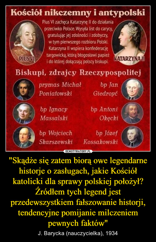 "Skądże się zatem biorą owe legendarne historje o zasługach, jakie Kościół katolicki dla sprawy polskiej położył?Źródłem tych legend jest przedewszystkiem fałszowanie historji,tendencyjne pomijanie milczeniem pewnych faktów" – J. Barycka (nauczycielka), 1934 Kościół nikczemny i antypolskiPius VI zachęca Katarzynę II do działaniaprzeciwko Polsce. Wysyła list do carycy,gratulując jej zdolności i zdobyczy,w tym pierwszego rozbioru Polski.Katarzyna II wspiera konfederacjętargowicką, którą błogosławi papieżPIUS VIi do której dołączają polscy biskupi.KATARZYNA IIBiskupi, zdrajcy Rzeczypospolitejprymas Michałbp JanPoniatowskiGiedroyćbp IgnacyMassalskibp WojciechSkarszewskibp AntoniOkęckibp JózefKossakowski