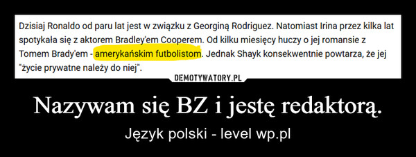 Nazywam się BZ i jestę redaktorą. – Język polski - level wp.pl Dzisiaj Ronaldo od paru lat jest w związku z Georginą Rodriguez. Natomiast Irina przez kilka latspotykała się z aktorem Bradley'em Cooperem. Od kilku miesięcy huczy o jej romansie zTomem Brady'em - amerykańskim futbolistom. Jednak Shayk konsekwentnie powtarza, że jej"życie prywatne należy do niej".