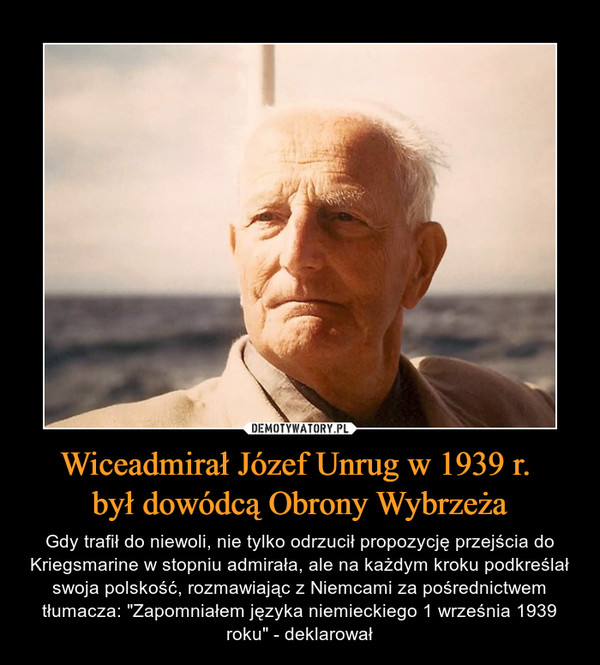 Wiceadmirał Józef Unrug w 1939 r. był dowódcą Obrony Wybrzeża – Gdy trafił do niewoli, nie tylko odrzucił propozycję przejścia do Kriegsmarine w stopniu admirała, ale na każdym kroku podkreślał swoja polskość, rozmawiając z Niemcami za pośrednictwem tłumacza: "Zapomniałem języka niemieckiego 1 września 1939 roku" - deklarował 