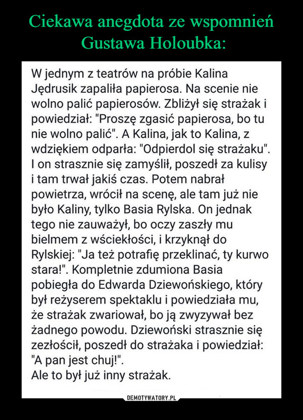  –  W jednym z teatrów na próbie Kalina Jędrusik zapaliła papierosa. Na scenie nie wolno palić papierosów. Zbliżył się strażak i powiedział: "Proszę zgasić papierosa, bo tu nie wolno palić". A Kalina, jak to Kalina, z wdziękiem odparła: "Odpierdol się strażaku". I on strasznie się zamyślił, poszedł za kulisy i tam trwał jakiś czas. Potem nabrał powietrza, wrócił na scenę, ale tam już nie było Kaliny, tylko Basia Rylska. On jednak tego nie zauważył, bo oczy zaszły mu bielmem z wściekłości, i krzyknął do Rylskiej: "Ja też potrafię przeklinać, ty kurwo stara!". Kompletnie zdumiona Basia pobiegła do Edwarda Dziewońskiego, który był reżyserem spektaklu i powiedziała mu, że strażak zwariował, bo ją zwyzywał bez żadnego powodu. Dziewoński strasznie się zezłościł, poszedł do strażaka i powiedział: "A pan jest chuj!". Ale to był już inny strażak. 