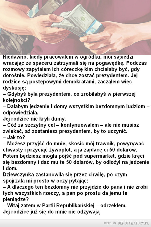 Lekką ręką po amerykańsku –  Niedawno, kiedy pracowałem w ogródku, moi sąsiedzi wracając ze spaceru zatrzymali się na pogawędkę. Podczas rozmowy zapytałem ich córeczkę kim chciałaby być, gdy dorośnie. Powiedziała, że chce zostać prezydentem. Jej rodzice są postępowymi demokratami, zacząłem więc dyskusję: — Gdybyś była prezydentem, co zrobiłabyś w pierwszej kolejności? — Dałabym jedzenie i domy wszystkim bezdomnym ludziom —odpowiedziała. Jej rodzice nie kryli dumy. — Cóż za szczytny cel — kontynuowałem — ale nie musisz zwlekać, aż zostaniesz prezydentem, by to uczynić. — Jak to? — Możesz przyjść do mnie, skosić mój trawnik, powyrywać chwasty i przyciąć żywopłot, a ja zapłacę ci 50 dolarów. Potem będziesz mogła pójść pod supermarket, gdzie kręci się bezdomny i dać mu te 50 dolarów, by odłożył na jedzenie i dom. Dziewczynka zastanowiła się przez chwilę, po czym spojrzała mi prosto w oczy pytając: — A dlaczego ten bezdomny nie przyjdzie do pana i nie zrobi tych wszystkich rzeczy, a pan po prostu da jemu te pieniądze? — Witaj zatem w Partii Republikańskiej — odrzekłem. Jej rodzice już się do mnie nie odzywają 