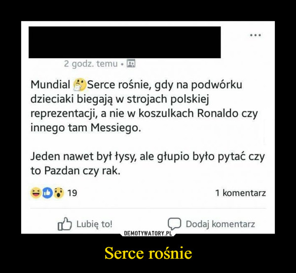 Serce rośnie –  2 godz. temu.Mundial Serce rośnie, gdy na podwórkudzieciaki biegają w strojach polskiejreprezentacji, a nie w koszulkach Ronaldo czyinnego tam Messiego.Jeden nawet byt tysy, ale gtupio byto pytać czyto Pazdan czy rak.191 komentarz1 Lubię to!Dodaj komentarz